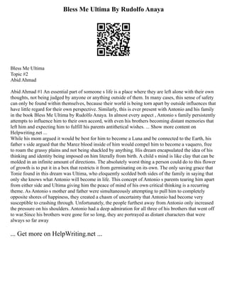 Bless Me Ultima By Rudolfo Anaya
Bless Me Ultima
Topic #2
Abid Ahmad
Abid Ahmad #1 An essential part of someone s life is a place where they are left alone with their own
thoughts, not being judged by anyone or anything outside of them. In many cases, this sense of safety
can only be found within themselves, because their world is being torn apart by outside influences that
have little regard for their own perspective. Similarly, this is ever present with Antonio and his family
in the book Bless Me Ultima by Rudolfo Anaya. In almost every aspect , Antonio s family persistently
attempts to influence him to their own accord, with even his brothers becoming distant memories that
left him and expecting him to fulfill his parents antithetical wishes. ... Show more content on
Helpwriting.net ...
While his mom argued it would be best for him to become a Luna and be connected to the Earth, his
father s side argued that the Marez blood inside of him would compel him to become a vaquero, free
to roam the grassy plains and not being shackled by anything. His dream encapsulated the idea of his
thinking and identity being imposed on him literally from birth. A child s mind is like clay that can be
molded in an infinite amount of directions. The absolutely worst thing a person could do to this flower
of growth is to put it in a box that restricts it from germinating on its own. The only saving grace that
Tonie found in this dream was Ultima, who eloquently scolded both sides of the family in saying that
only she knows what Antonio will become in life. This concept of Antonio s parents tearing him apart
from either side and Ultima giving him the peace of mind of his own critical thinking is a recurring
theme. As Antonio s mother and father were simultaneously attempting to pull him to completely
opposite shores of happiness, they created a chasm of uncertainty that Antonio had become very
susceptible to crashing through. Unfortunately, the people furthest away from Antonio only increased
the pressure on his shoulders. Antonio had a deep admiration for all three of his brothers that went off
to war.Since his brothers were gone for so long, they are portrayed as distant characters that were
always so far away
... Get more on HelpWriting.net ...
 