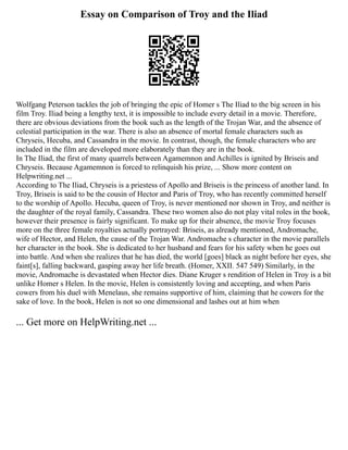 Essay on Comparison of Troy and the Iliad
Wolfgang Peterson tackles the job of bringing the epic of Homer s The Iliad to the big screen in his
film Troy. Iliad being a lengthy text, it is impossible to include every detail in a movie. Therefore,
there are obvious deviations from the book such as the length of the Trojan War, and the absence of
celestial participation in the war. There is also an absence of mortal female characters such as
Chryseis, Hecuba, and Cassandra in the movie. In contrast, though, the female characters who are
included in the film are developed more elaborately than they are in the book.
In The Iliad, the first of many quarrels between Agamemnon and Achilles is ignited by Briseis and
Chryseis. Because Agamemnon is forced to relinquish his prize, ... Show more content on
Helpwriting.net ...
According to The Iliad, Chryseis is a priestess of Apollo and Briseis is the princess of another land. In
Troy, Briseis is said to be the cousin of Hector and Paris of Troy, who has recently committed herself
to the worship of Apollo. Hecuba, queen of Troy, is never mentioned nor shown in Troy, and neither is
the daughter of the royal family, Cassandra. These two women also do not play vital roles in the book,
however their presence is fairly significant. To make up for their absence, the movie Troy focuses
more on the three female royalties actually portrayed: Briseis, as already mentioned, Andromache,
wife of Hector, and Helen, the cause of the Trojan War. Andromache s character in the movie parallels
her character in the book. She is dedicated to her husband and fears for his safety when he goes out
into battle. And when she realizes that he has died, the world [goes] black as night before her eyes, she
faint[s], falling backward, gasping away her life breath. (Homer, XXII. 547 549) Similarly, in the
movie, Andromache is devastated when Hector dies. Diane Kruger s rendition of Helen in Troy is a bit
unlike Homer s Helen. In the movie, Helen is consistently loving and accepting, and when Paris
cowers from his duel with Menelaus, she remains supportive of him, claiming that he cowers for the
sake of love. In the book, Helen is not so one dimensional and lashes out at him when
... Get more on HelpWriting.net ...
 