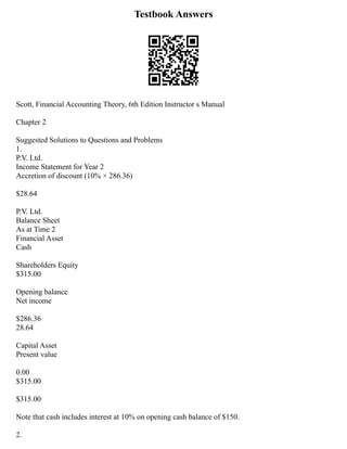 Testbook Answers
Scott, Financial Accounting Theory, 6th Edition Instructor s Manual
Chapter 2
Suggested Solutions to Questions and Problems
1.
P.V. Ltd.
Income Statement for Year 2
Accretion of discount (10% × 286.36)
$28.64
P.V. Ltd.
Balance Sheet
As at Time 2
Financial Asset
Cash
Shareholders Equity
$315.00
Opening balance
Net income
$286.36
28.64
Capital Asset
Present value
0.00
$315.00
$315.00
Note that cash includes interest at 10% on opening cash balance of $150.
2.
 