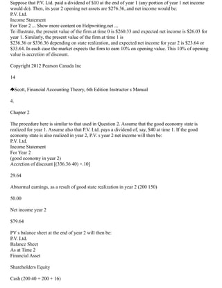 Suppose that P.V. Ltd. paid a dividend of $10 at the end of year 1 (any portion of year 1 net income
would do). Then, its year 2 opening net assets are $276.36, and net income would be:
P.V. Ltd.
Income Statement
For Year 2 ... Show more content on Helpwriting.net ...
To illustrate, the present value of the firm at time 0 is $260.33 and expected net income is $26.03 for
year 1. Similarly, the present value of the firm at time 1 is
$236.36 or $336.36 depending on state realization, and expected net income for year 2 is $23.64 or
$33.64. In each case the market expects the firm to earn 10% on opening value. This 10% of opening
value is accretion of discount.
Copyright 2012 Pearson Canada Inc
14
Scott, Financial Accounting Theory, 6th Edition Instructor s Manual
4.
Chapter 2
The procedure here is similar to that used in Question 2. Assume that the good economy state is
realized for year 1. Assume also that P.V. Ltd. pays a dividend of, say, $40 at time 1. If the good
economy state is also realized in year 2, P.V. s year 2 net income will then be:
P.V. Ltd.
Income Statement
For Year 2
(good economy in year 2)
Accretion of discount [(336.36 40) ×.10]
29.64
Abnormal earnings, as a result of good state realization in year 2 (200 150)
50.00
Net income year 2
$79.64
PV s balance sheet at the end of year 2 will then be:
P.V. Ltd.
Balance Sheet
As at Time 2
Financial Asset
Shareholders Equity
Cash (200 40 + 200 + 16)
 