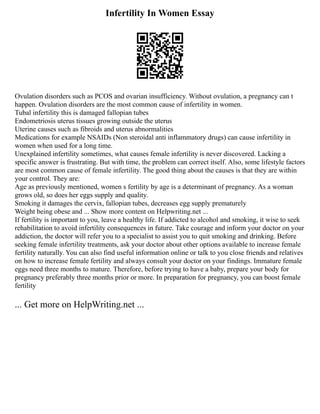 Infertility In Women Essay
Ovulation disorders such as PCOS and ovarian insufficiency. Without ovulation, a pregnancy can t
happen. Ovulation disorders are the most common cause of infertility in women.
Tubal infertility this is damaged fallopian tubes
Endometriosis uterus tissues growing outside the uterus
Uterine causes such as fibroids and uterus abnormalities
Medications for example NSAIDs (Non steroidal anti inflammatory drugs) can cause infertility in
women when used for a long time.
Unexplained infertility sometimes, what causes female infertility is never discovered. Lacking a
specific answer is frustrating. But with time, the problem can correct itself. Also, some lifestyle factors
are most common cause of female infertility. The good thing about the causes is that they are within
your control. They are:
Age as previously mentioned, women s fertility by age is a determinant of pregnancy. As a woman
grows old, so does her eggs supply and quality.
Smoking it damages the cervix, fallopian tubes, decreases egg supply prematurely
Weight being obese and ... Show more content on Helpwriting.net ...
If fertility is important to you, leave a healthy life. If addicted to alcohol and smoking, it wise to seek
rehabilitation to avoid infertility consequences in future. Take courage and inform your doctor on your
addiction, the doctor will refer you to a specialist to assist you to quit smoking and drinking. Before
seeking female infertility treatments, ask your doctor about other options available to increase female
fertility naturally. You can also find useful information online or talk to you close friends and relatives
on how to increase female fertility and always consult your doctor on your findings. Immature female
eggs need three months to mature. Therefore, before trying to have a baby, prepare your body for
pregnancy preferably three months prior or more. In preparation for pregnancy, you can boost female
fertility
... Get more on HelpWriting.net ...
 