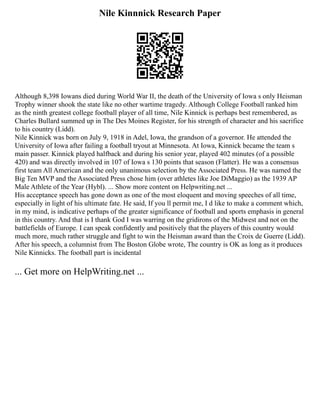 Nile Kinnnick Research Paper
Although 8,398 Iowans died during World War II, the death of the University of Iowa s only Heisman
Trophy winner shook the state like no other wartime tragedy. Although College Football ranked him
as the ninth greatest college football player of all time, Nile Kinnick is perhaps best remembered, as
Charles Bullard summed up in The Des Moines Register, for his strength of character and his sacrifice
to his country (Lidd).
Nile Kinnick was born on July 9, 1918 in Adel, Iowa, the grandson of a governor. He attended the
University of Iowa after failing a football tryout at Minnesota. At Iowa, Kinnick became the team s
main passer. Kinnick played halfback and during his senior year, played 402 minutes (of a possible
420) and was directly involved in 107 of Iowa s 130 points that season (Flatter). He was a consensus
first team All American and the only unanimous selection by the Associated Press. He was named the
Big Ten MVP and the Associated Press chose him (over athletes like Joe DiMaggio) as the 1939 AP
Male Athlete of the Year (Hybl). ... Show more content on Helpwriting.net ...
His acceptance speech has gone down as one of the most eloquent and moving speeches of all time,
especially in light of his ultimate fate. He said, If you ll permit me, I d like to make a comment which,
in my mind, is indicative perhaps of the greater significance of football and sports emphasis in general
in this country. And that is I thank God I was warring on the gridirons of the Midwest and not on the
battlefields of Europe. I can speak confidently and positively that the players of this country would
much more, much rather struggle and fight to win the Heisman award than the Croix de Guerre (Lidd).
After his speech, a columnist from The Boston Globe wrote, The country is OK as long as it produces
Nile Kinnicks. The football part is incidental
... Get more on HelpWriting.net ...
 