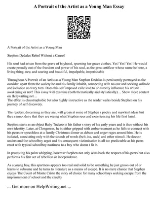 A Portrait of the Artist as a Young Man Essay
A Portrait of the Artist as a Young Man
Stephen Dedalus Rebel Without a Cause?
His soul had arisen from the grave of boyhood, spurning her grave clothes. Yes! Yes! Yes! He would
create proudly out of the freedom and power of his soul, as the great artificer whose name he bore, a
living thing, new and soaring and beautiful, impalpable, imperishable
Throughout A Portrait of an Artist as a Young Man Stephen Dedalus is persistently portrayed as the
outsider, apart from the society he and his family inhabit, connecting with no one and seeking solitude
and isolation at every turn. Does this self imposed exile lead to or directly influence his artistic
awakening or not? This essay will examine (both thematically and stylistically) ... Show more content
on Helpwriting.net ...
The effect is claustrophobic but also highly instructive as the reader walks beside Stephen on his
journey of self discovery.
The readers, discerning as they are, will groan at some of Stephen s poetry and mawkish ideas but
they cannot deny that they are seeing what Stephen sees and experiencing his life first hand.
Stephen starts as an object Baby Tuckoo in his father s story of his early years and is thus without his
own identity. Later, at Clongowes, he is either gripped with embarrassment as he fails to connect with
his peers or speechless at a family Christmas dinner as debate and anger rages around him. He is
isolated, associating only with the sounds of words (belt, iss, suck) and other stimuli. He doesn t
understand the schoolboy argot and his consequent victimisation is all too predictable as his peers
react with typical schoolboy nastiness to a boy who doesn t fit in.
In protesting his palm whipping, however Stephen not only wins back the respect of his peers but also
performs his first act of rebellion or independence.
As a young boy, this apartness appears too real and solid to be something he just grows out of or
learns to subsume and he turns to literature as a means of escape. It is no mere chance that Stephen
enjoys The Count of Monte Cristo the story of choice for many schoolboys seeking escape from the
imprisonment of school and the cruelty
... Get more on HelpWriting.net ...
 
