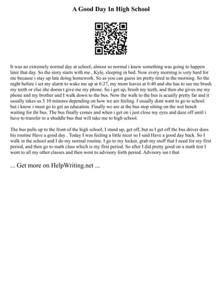 A Good Day In High School
It was an extremely normal day at school, almost so normal i knew something was going to happen
later that day. So the story starts with me , Kyle, sleeping in bed. Now every morning is very hard for
me because i stay up late doing homework. So as you can guess im pretty tired in the morning. So the
night before i set my alarm to wake me up at 6:27, my mom leaves at 6:40 and she has to see me brush
my teeth or else she doesn t give me my phone. So i get up, brush my teeth, and then she gives me my
phone and my brother and I walk down to the bus. Now the walk to the bus is acually pretty far and it
usually takes us 5 10 minutes depending on how we are feeling. I usually dont want to go to school
but i know i must go to get an education. Finally we are at the bus stop sitting on the wet bench
waiting for thr bus. The bus finally comes and when i get on i just close my eyes and daze off unitl i
have to transfer to a shuddle bus that will take me to high school.
The bus pulls up to the front of the high school, I stand up, get off, but as I get off the bus driver does
his routine Have a good day . Today I was feeling a little nicer so I said Have a good day back. So I
walk in the school and I do my normal routine. I go to my locker, grab my stuff that I need for my first
period, and then go to math class which is my first period. So after I did pretty good on a math test I
went to all my other classes and then went to advisory forth period. Advisory isn t that
... Get more on HelpWriting.net ...
 