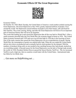 Economic Effects Of The Great Depression
Economic Fallout
On October 29, 1929, Black Tuesday, the United States of America s stock market crashed causing the
Great Depression. The Great Depression of the 1930 s greatly impacted millions of people s lives
around the world. The Depression caused millions of people to lose their homes, jobs and food for
their families. The events causing, during, and after the Great Depression will forever be an important
part of American History that will never be forgotten.
The events that leading up to and caused the Depression date all the way back to World War I. After a
small economic downfall after the First World War, the economy began to boom in 1924 . The United
States economy boomed until 1929 and was at an all time high in 1928 due to the lowering of taxes .
One of the many reasons that caused the Great Depression was an overproduction of goods. During
World War, the consumption of goods was unbelievably high. When the war ended the United States
did not slow down on production and eventually had too much product for the demand. With the
numbers of products being sold, no one needed to buy anything because they had already stocked up
on everything needed. A Second reason for the Great Depression was the lack of foreign trade around
the world. In 1930, President Herbert Hoover passed the Smoot Hawley Tariff Act . The Act increased
Tariffs to such a high rate, that no countries would trade with the United States . International trade
has fallen by two thirds since
... Get more on HelpWriting.net ...
 