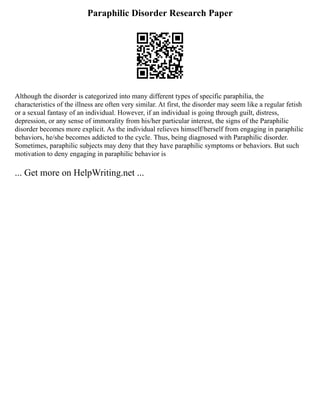 Paraphilic Disorder Research Paper
Although the disorder is categorized into many different types of specific paraphilia, the
characteristics of the illness are often very similar. At first, the disorder may seem like a regular fetish
or a sexual fantasy of an individual. However, if an individual is going through guilt, distress,
depression, or any sense of immorality from his/her particular interest, the signs of the Paraphilic
disorder becomes more explicit. As the individual relieves himself/herself from engaging in paraphilic
behaviors, he/she becomes addicted to the cycle. Thus, being diagnosed with Paraphilic disorder.
Sometimes, paraphilic subjects may deny that they have paraphilic symptoms or behaviors. But such
motivation to deny engaging in paraphilic behavior is
... Get more on HelpWriting.net ...
 
