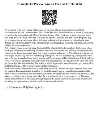Examples Of Perseverance In The Call Of The Wild
Perseverance is the will to keep fighting and give it your all even through the most difficult
circumstances. In Jack London s book, The Call Of The Wild, the main character learns to keep going
even when the going gets tough. One of the main themes of this book was to keep going and never
lose hope. Buck, the main character, is a dog who is part St. Bernard and part Scotch Shepherd dog.
He is brought into an adventure which little does he know, will seem to never end and as he goes
through this adventure, there will be a multitude of challenges ahead including starvation, exhaustion,
and the freezing temperatures.
Part of perseverance is staying alive. Survival of the fittest is the best example of this because when
Buck gets kidnapped from his easy life at the estate and then thrown into different environments and
situations like becoming part of a dogsled group, he adapts and survives. When Buck first started out,
he was just another dog who was near the top of the pack, but was not at the top. A dog named Spitz
was at the top, always had been, and it seemed as if he always would be. Spitz despised Buck and vise
versa. They did not get along and disagreed on almost everything. One day; however, Buck and Spitz
got into a fight like any other dog. The stakes at which dogs fought were that winner gets to stay alive
and the loser dies, ... Show more content on Helpwriting.net ...
Buck experiences all that nature has to offer when he starves, freezes, and gets exhausted from all of
his sledding. Buck continually struggles, yet he finds ways to turn his struggles into successes like
when it was said that Buck was inexorable , and learns along the way how to survive (London 24). He
takes everything a day at a time and makes the best with what he is given or not given. This man
nature relationship is not all negative though because the nature shapes Buck and other animals into
becoming stronger and more athletic which then transcends to their
... Get more on HelpWriting.net ...
 