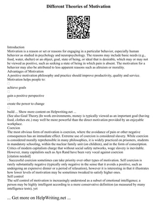 Different Theories of Motivation
Introduction
Motivation is a reason or set or reasons for engaging in a particular behavior, especially human
behavior as studied in psychology and neuropsychology. The reasons may include basic needs (e.g.,
food, water, shelter) or an object, goal, state of being, or ideal that is desirable, which may or may not
be viewed as positive, such as seeking a state of being in which pain is absent. The motivation for a
behavior may also be attributed to less apparent reasons such as altruism or morality.
Advantages of Motivation
A positive motivation philosophy and practice should improve productivity, quality and service.
Motivation helps people to:

achieve goals

gain a positive perspective

create the power to change

build ... Show more content on Helpwriting.net ...
(See also Goal Theory.)In work environments, money is typically viewed as an important goal (having
food, clothes etc.) may well be more powerful than the direct motivation provided by an enjoyable
workplace.
Coercion
The most obvious form of motivation is coercion, where the avoidance of pain or other negative
consequences has an immediate effect. Extreme use of coercion is considered slavery. While coercion
is considered morally reprehensible in many philosophies, it is widely practiced on prisoners, students
in mandatory schooling, within the nuclear family unit (on children), and in the form of conscription.
Critics of modern capitalism charge that without social safety networks, wage slavery is inevitable.
However, many capitalists such as Ayn Rand have been very vocal against coercion
[citation needed]
. Successful coercion sometimes can take priority over other types of motivation. Self coercion is
rarely substantially negative (typically only negative in the sense that it avoids a positive, such as
undergoing an expensive dinner or a period of relaxation), however it is interesting in that it illustrates
how lower levels of motivation may be sometimes tweaked to satisfy higher ones.
Self control
The self control of motivation is increasingly understood as a subset of emotional intelligence; a
person may be highly intelligent according to a more conservative definition (as measured by many
intelligence tests), yet
... Get more on HelpWriting.net ...
 