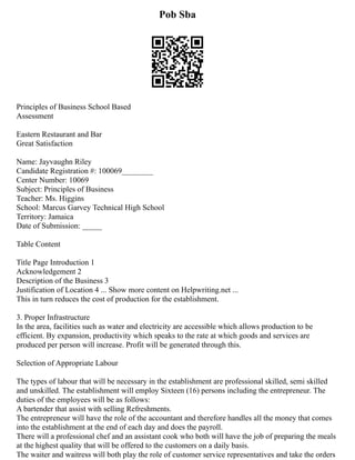 Pob Sba
Principles of Business School Based
Assessment
Eastern Restaurant and Bar
Great Satisfaction
Name: Jayvaughn Riley
Candidate Registration #: 100069________
Center Number: 10069
Subject: Principles of Business
Teacher: Ms. Higgins
School: Marcus Garvey Technical High School
Territory: Jamaica
Date of Submission: _____
Table Content
Title Page Introduction 1
Acknowledgement 2
Description of the Business 3
Justification of Location 4 ... Show more content on Helpwriting.net ...
This in turn reduces the cost of production for the establishment.
3. Proper Infrastructure
In the area, facilities such as water and electricity are accessible which allows production to be
efficient. By expansion, productivity which speaks to the rate at which goods and services are
produced per person will increase. Profit will be generated through this.
Selection of Appropriate Labour
The types of labour that will be necessary in the establishment are professional skilled, semi skilled
and unskilled. The establishment will employ Sixteen (16) persons including the entrepreneur. The
duties of the employees will be as follows:
A bartender that assist with selling Refreshments.
The entrepreneur will have the role of the accountant and therefore handles all the money that comes
into the establishment at the end of each day and does the payroll.
There will a professional chef and an assistant cook who both will have the job of preparing the meals
at the highest quality that will be offered to the customers on a daily basis.
The waiter and waitress will both play the role of customer service representatives and take the orders
 