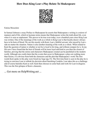 How Does King Lear s Play Relate To Shakespeare
Fatima Mossolem
In Samuel Johnson s essay Preface to Shakespeare he asserts that Shakespeare s writing is a mirror of
manners and of life, which in laymans terms means that Shakespeare writes the truth about life, even
when it is seen as unpleasant. This proves to be true even today, over a hundred years since King Lear
was written. One of the meanings of the work as a whole in King Lear is that loyalty doesn t always
have to be born of blood. We see this mostly with Kent, Lear s faithful servant, who stayed by Lear s
side no matter the situation. Nature is also another meaning of the work as a whole. When related to
Kent the question of nature is whether or not he is loyal to his king, and without compare he is. In my
life now I have found that the best of friends will be more loyal and kind to you then the closest of
families, proving that the stories and characters Shakespeare created can be paralleled in the modern
world. Although one could claim that the events that occur in Shakespeare s plays are nothing more
than fiction, it is obvious from both the characters and the plot that Shakespeare s work The first
words Kent spoke in this play were Good my liege (pg 15). The first time Kent is seen in the play he is
trying to convince Lear to rethink his decision about banishing Cordelia. Lear takes this as a challenge
and of course banishes Kent as well. Kent then chooses to come back and work for Lear in disguise.
This was the first glimpse of Kent s character,
... Get more on HelpWriting.net ...
 