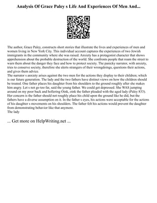 Analysis Of Grace Paley s Life And Experiences Of Men And...
The author, Grace Paley, constructs short stories that illustrate the lives and experiences of men and
women living in New York City. This individual account captures the experiences of two Jewish
immigrants in the community where she was raised. Anxiety has a protagonist character that shows
apprehension about the probable destruction of the world. She confronts people that roam the street to
warn them about the danger they face and how to protect society. The panicky narrator, with anxiety,
tries to conserve society, therefore she alerts strangers of their wrongdoings, questions their actions,
and gives them advice.
The narrator s anxiety arises against the two men for the actions they display to their children; which
is our future generation. The lady and the two fathers have distinct views on how the children should
be treated. One father places his daughter from his shoulders to the ground roughly after she makes
him angry. Let s not go too far, said the young father. We could get depressed. She WAS jumping
around on my poor back and hollering Oink, oink the father pleaded with the aged lady (Paley 833).
Her concern is the father should not roughly place his child upon the ground like he did, but the
fathers have a diverse assumption on it. In the father s eyes, his actions were acceptable for the actions
of his daughter s movements on his shoulders. The father felt his actions would prevent the daughter
from demonstrating behavior like that anymore.
The lady
... Get more on HelpWriting.net ...
 