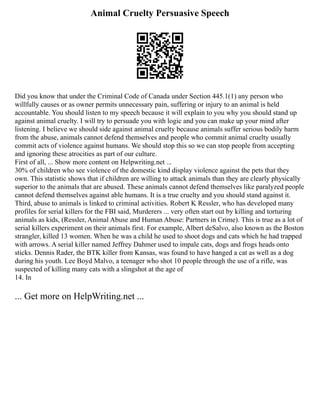 Animal Cruelty Persuasive Speech
Did you know that under the Criminal Code of Canada under Section 445.1(1) any person who
willfully causes or as owner permits unnecessary pain, suffering or injury to an animal is held
accountable. You should listen to my speech because it will explain to you why you should stand up
against animal cruelty. I will try to persuade you with logic and you can make up your mind after
listening. I believe we should side against animal cruelty because animals suffer serious bodily harm
from the abuse, animals cannot defend themselves and people who commit animal cruelty usually
commit acts of violence against humans. We should stop this so we can stop people from accepting
and ignoring these atrocities as part of our culture.
First of all, ... Show more content on Helpwriting.net ...
30% of children who see violence of the domestic kind display violence against the pets that they
own. This statistic shows that if children are willing to attack animals than they are clearly physically
superior to the animals that are abused. These animals cannot defend themselves like paralyzed people
cannot defend themselves against able humans. It is a true cruelty and you should stand against it.
Third, abuse to animals is linked to criminal activities. Robert K Ressler, who has developed many
profiles for serial killers for the FBI said, Murderers ... very often start out by killing and torturing
animals as kids, (Ressler, Animal Abuse and Human Abuse: Partners in Crime). This is true as a lot of
serial killers experiment on their animals first. For example, Albert deSalvo, also known as the Boston
strangler, killed 13 women. When he was a child he used to shoot dogs and cats which he had trapped
with arrows. A serial killer named Jeffrey Dahmer used to impale cats, dogs and frogs heads onto
sticks. Dennis Rader, the BTK killer from Kansas, was found to have hanged a cat as well as a dog
during his youth. Lee Boyd Malvo, a teenager who shot 10 people through the use of a rifle, was
suspected of killing many cats with a slingshot at the age of
14. In
... Get more on HelpWriting.net ...
 