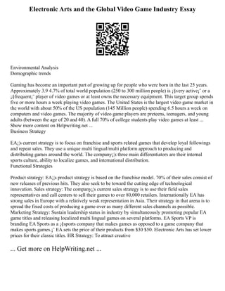 Electronic Arts and the Global Video Game Industry Essay
Environmental Analysis
Demographic trends
Gaming has become an important part of growing up for people who were born in the last 25 years.
Approximately 3.9 4.7% of total world population (250 to 300 million people) is ¡§very active¡¨ or a
¡§frequent¡¨ player of video games or at least owns the necessary equipment. This target group spends
five or more hours a week playing video games. The United States is the largest video game market in
the world with about 50% of the US population (145 Million people) spending 6.5 hours a week on
computers and video games. The majority of video game players are preteens, teenagers, and young
adults (between the age of 20 and 40). A full 70% of college students play video games at least ...
Show more content on Helpwriting.net ...
Business Strategy
EA¡¦s current strategy is to focus on franchise and sports related games that develop loyal followings
and repeat sales. They use a unique multi lingual/multi platform approach to producing and
distributing games around the world. The company¡¦s three main differentiators are their internal
sports culture, ability to localize games, and international distribution.
Functional Strategies
Product strategy: EA¡¦s product strategy is based on the franchise model. 70% of their sales consist of
new releases of previous hits. They also seek to be toward the cutting edge of technological
innovation. Sales strategy: The company¡¦s current sales strategy is to use their field sales
representatives and call centers to sell their games to over 80,000 retailers. Internationally EA has
strong sales in Europe with a relatively weak representation in Asia. Their strategy in that arena is to
spread the fixed costs of producing a game over as many different sales channels as possible.
Marketing Strategy: Sustain leadership status in industry by simultaneously promoting popular EA
game titles and releasing localized multi lingual games on several platforms. EA Sports VP is
branding EA Sports as a ¡§sports company that makes games as opposed to a game company that
makes sports games.¡¨ EA sets the price of their products from $30 $50. Electronic Arts has set lower
prices for their classic titles. HR Strategy: To attract creative
... Get more on HelpWriting.net ...
 