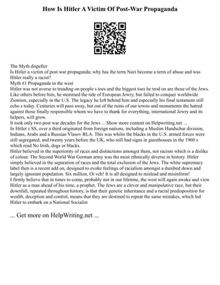 How Is Hitler A Victim Of Post-War Propaganda
The Myth dispeller
Is Hitler a victim of post war propaganda; why has the term Nazi become a term of abuse and was
Hitler really a racist?
Myth #1 Propaganda in the west
Hitler was not averse to treading on people s toes and the biggest toes he trod on are those of the Jews.
Like others before him, he stemmed the tide of European Jewry, but failed to conquer worldwide
Zionism, especially in the U.S. The legacy he left behind him and especially his final testament still
echo s today. Centuries will pass away, but out of the ruins of our towns and monuments the hatred
against those finally responsible whom we have to thank for everything, international Jewry and its
helpers, will grow.
It took only two post war decades for the Jews ... Show more content on Helpwriting.net ...
In Hitler s SS, over a third originated from foreign nations, including a Muslim Handschar division,
Indians, Arabs and a Russian Vlasov RLA. This was whilst the blacks in the U.S. armed forces were
still segregated, and twenty years before the UK, who still had signs in guesthouses in the 1960 s
which read No Irish, dogs or blacks.
Hitler believed in the superiority of races and distinctions amongst them, not racism which is a dislike
of colour. The Second World War German army was the most ethnically diverse in history. Hitler
simply believed in the separation of races and the total exclusion of the Jews. The white supremacy
label then is a recent add on, designed to evoke feelings of racialism amongst a dumbed down and
largely ignorant population. Six million, Oi veh! It is all designed to mislead and misinform!
I firmly believe that in times to come, probably not in our lifetime, the west will again awake and view
Hitler as a man ahead of his time, a prophet. The Jews are a clever and manipulative race, but their
downfall, repeated throughout history, is that their genetic inheritance and a racial predisposition for
wealth, deception and control, means that they are destined to repeat the same mistakes, which led
Hitler to embark on a National Socialist
... Get more on HelpWriting.net ...
 