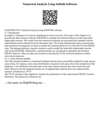 Numerical Analysis Using Sofistik Software
CHAPTER FIVE: Numerical analysis using SOFISTIK software
5.1. Introduction:
In chapter 2, literatures of concrete modelling have been reviewed. The scope of this chapter is to
describe the finite element software SOFISTIK to simulate the nonlinear behavior of the foam balls
lightweight concrete. The results from this numerical technique are presented and validated with the
experimental results obtained from the laboratory tests. The results obtained from these experimental
and numerical investigations are taken to predict the nonlinear behavior of 150x150x150 mm FBLWC
cube. The damage plasticity concrete concept is used to model the foam balls lightweight concrete
cube in the SOFISTIK. Meanwhile, a spring elements are considered to reproduce the nonlinear
FBLWC behavior. They are taken into account to develop the F.E.M. structural analysis to obtain
stress strain responses.
5.1.1. Finite element method:
The finite element method is a numerical technique that has been successfully adopted to study special
cases where, for instance, stress strain distribution is required. In the past, due to the complexity of the
problems, it was difficult to describe them in the same manner because they took much time and
effort. However, the development and the use of sophisticated software have now improved this
situation. (Zienhiewicz, 1977)
The F.E.M. concept is then applied to simulate the performance of the experimental FBLWC tested at
laboratory. The numerical evaluations are
... Get more on HelpWriting.net ...
 