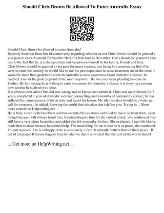 Should Chris Brown Be Allowed To Enter Australia Essay
Should Chris Brown be allowed to enter Australia?
Recently there has been lots of controversy regarding whether or not Chris Brown should be granted a
visa pass to enter Australia for his One Hell of a Nite tour in December. Chris should be granted a visa
due to the fact that he is a changed man and has proven himself to his family, friends and fans.
Chris Brown should be granted a visa pass for many reasons, one being him announcing that if he
were to enter the country he would like to use his past experience to raise awareness about the issue. I
would be more than grateful to come to Australia to raise awareness about domestic violence, he
tweeted. I m not the pink elephant in the room anymore . He has even been pleading his case on
Twitter. By him saying he is willing to raise awareness for domestic violence it is showing everyone
how serious he is about this issue.
It is obvious that what Chris did was wrong and he knows and admits it. Chris was on probation for 5
years, completed 1 year of domestic violence counselling and 6 months of community service, he has
suffered the consequences of his actions and learnt his lesson. My life mistakes should be a wake up
call for everyone , he added. Showing the world that mistakes don t define you. Trying to ... Show
more content on Helpwriting.net ...
He is truly a role model to others and has accepted his mistakes and tried to move on from them, even
though his past will always haunt him. Rihanna forgave him for the violent attack. She confirmed they
still have a very close friendship and added she felt sympathy for him. She explained, I just felt like he
made that mistake because he needed help. The main thing for me is that he is at peace, she continued.
I m not at peace if he is unhappy or he is still lonely. I care. It actually matters that he finds peace . If
out of all people Rihanna forgave him for what he did, it is evident that the rest of the world should
... Get more on HelpWriting.net ...
 