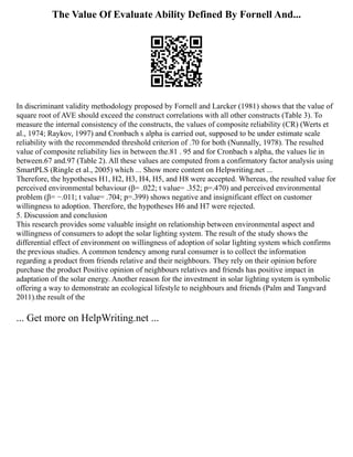 The Value Of Evaluate Ability Defined By Fornell And...
In discriminant validity methodology proposed by Fornell and Larcker (1981) shows that the value of
square root of AVE should exceed the construct correlations with all other constructs (Table 3). To
measure the internal consistency of the constructs, the values of composite reliability (CR) (Werts et
al., 1974; Raykov, 1997) and Cronbach s alpha is carried out, supposed to be under estimate scale
reliability with the recommended threshold criterion of .70 for both (Nunnally, 1978). The resulted
value of composite reliability lies in between the.81 . 95 and for Cronbach s alpha, the values lie in
between.67 and.97 (Table 2). All these values are computed from a confirmatory factor analysis using
SmartPLS (Ringle et al., 2005) which ... Show more content on Helpwriting.net ...
Therefore, the hypotheses H1, H2, H3, H4, H5, and H8 were accepted. Whereas, the resulted value for
perceived environmental behaviour (β= .022; t value= .352; p=.470) and perceived environmental
problem (β= −.011; t value= .704; p=.399) shows negative and insignificant effect on customer
willingness to adoption. Therefore, the hypotheses H6 and H7 were rejected.
5. Discussion and conclusion
This research provides some valuable insight on relationship between environmental aspect and
willingness of consumers to adopt the solar lighting system. The result of the study shows the
differential effect of environment on willingness of adoption of solar lighting system which confirms
the previous studies. A common tendency among rural consumer is to collect the information
regarding a product from friends relative and their neighbours. They rely on their opinion before
purchase the product Positive opinion of neighbours relatives and friends has positive impact in
adaptation of the solar energy. Another reason for the investment in solar lighting system is symbolic
offering a way to demonstrate an ecological lifestyle to neighbours and friends (Palm and Tangvard
2011).the result of the
... Get more on HelpWriting.net ...
 