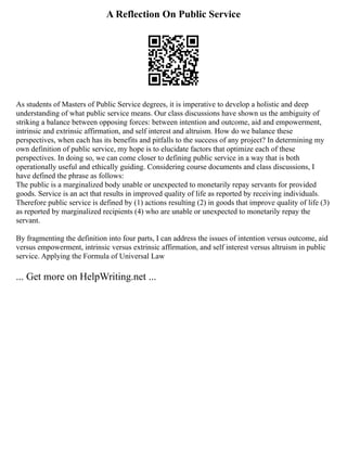 A Reflection On Public Service
As students of Masters of Public Service degrees, it is imperative to develop a holistic and deep
understanding of what public service means. Our class discussions have shown us the ambiguity of
striking a balance between opposing forces: between intention and outcome, aid and empowerment,
intrinsic and extrinsic affirmation, and self interest and altruism. How do we balance these
perspectives, when each has its benefits and pitfalls to the success of any project? In determining my
own definition of public service, my hope is to elucidate factors that optimize each of these
perspectives. In doing so, we can come closer to defining public service in a way that is both
operationally useful and ethically guiding. Considering course documents and class discussions, I
have defined the phrase as follows:
The public is a marginalized body unable or unexpected to monetarily repay servants for provided
goods. Service is an act that results in improved quality of life as reported by receiving individuals.
Therefore public service is defined by (1) actions resulting (2) in goods that improve quality of life (3)
as reported by marginalized recipients (4) who are unable or unexpected to monetarily repay the
servant.
By fragmenting the definition into four parts, I can address the issues of intention versus outcome, aid
versus empowerment, intrinsic versus extrinsic affirmation, and self interest versus altruism in public
service. Applying the Formula of Universal Law
... Get more on HelpWriting.net ...
 