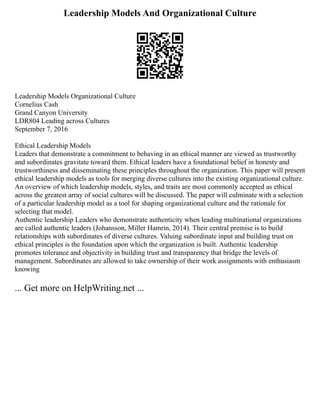 Leadership Models And Organizational Culture
Leadership Models Organizational Culture
Cornelius Cash
Grand Canyon University
LDR804 Leading across Cultures
September 7, 2016
Ethical Leadership Models
Leaders that demonstrate a commitment to behaving in an ethical manner are viewed as trustworthy
and subordinates gravitate toward them. Ethical leaders have a foundational belief in honesty and
trustworthiness and disseminating these principles throughout the organization. This paper will present
ethical leadership models as tools for merging diverse cultures into the existing organizational culture.
An overview of which leadership models, styles, and traits are most commonly accepted as ethical
across the greatest array of social cultures will be discussed. The paper will culminate with a selection
of a particular leadership model as a tool for shaping organizational culture and the rationale for
selecting that model.
Authentic leadership Leaders who demonstrate authenticity when leading multinational organizations
are called authentic leaders (Johansson, Miller Hamrin, 2014). Their central premise is to build
relationships with subordinates of diverse cultures. Valuing subordinate input and building trust on
ethical principles is the foundation upon which the organization is built. Authentic leadership
promotes tolerance and objectivity in building trust and transparency that bridge the levels of
management. Subordinates are allowed to take ownership of their work assignments with enthusiasm
knowing
... Get more on HelpWriting.net ...
 