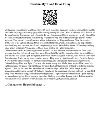 Creation Myth And Orion Essay
My favorite constellation would have to be Orion. I chose this because I ve always thought it would be
cool to be shooting down starry prey while soaring among the stars. Orion is a hunter. He is forever in
the stars hunting down meals and criminals. To me, Orion seemed like a tough guy. He s by himself in
the stars, waiting for someone or something to come his way and end his seemingly endless lonely
universe. That s why I chose Orion and a little information on this great hunter. Now the creation
myth. This is the version I heard. Orion was the first male in Artemis s sisterhood. He helped them
hunt both prey and enemies, as a friend. As you might know, Artemis had sworn off marriage and any
other affairs with men. Yet, despite ... Show more content on Helpwriting.net ...
Orion was one of the males trying to court Artemis. He was a hunter, so that was in his favor. She
accepted him, but only as a friend. She warned him that if he tried to marry her, than she would fight
him until he was out of sight. He agreed, but couldn t help liking her. After all, who wouldn t like her?
Artemis was a feisty, strong hunter, and so was he. They were perfect for each other. Or so he thought.
A few months later, he asked for her hand in marriage, and she refused. Furious and heartbroken,
Orion challenged her to a fight. If he won, she would marry him. If she won, he would be out of her
sights and gone for good. The fight lasted for days. Each of them fought brilliantly, suffering minimal
injuries. Then, on the third day, Artemis took out Orion s eye. After that, Orion fought poorly,
misaiming and throwing himself off balance. Finally, on the seventh day, he surrendered. He stumbled
away from Artemis s camp, and came upon Hephaestus. Hephaestus ended the hunter s pain, healing
his wounds and giving him a laser eye to replace his long gone other. In conclusion, I think no other
constellation could compare with Orion and his wonderful, yet gruesome, creation
... Get more on HelpWriting.net ...
 