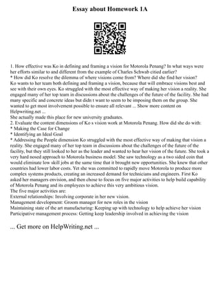 Essay about Homework 1A
1. How effective was Ko in defining and framing a vision for Motorola Penang? In what ways were
her efforts similar to and different from the example of Charles Schwab citied earlier?
* How did Ko resolve the dilemma of where visions come from? Where did she find her vision?
Ko wants to her team both defining and framing a vision, because that will embrace visions best and
see with their own eyes. Ko struggled with the most effective way of making her vision a reality. She
engaged many of her top team in discussions about the challenges of the future of the facility. She had
many specific and concrete ideas but didn t want to seem to be imposing them on the group. She
wanted to get most involvement possible to ensure all relevant ... Show more content on
Helpwriting.net ...
She actually made this place for new university graduates.
2. Evaluate the content dimensions of Ko s vision work at Motorola Penang. How did she do with:
* Making the Case for Change
* Identifying an Ideal Goal
* Addressing the People dimension Ko struggled with the most effective way of making that vision a
reality. She engaged many of her top team in discussions about the challenges of the future of the
facility, but they still looked to her as the leader and wanted to hear her vision of the future. She took a
very hard nosed approach to Motorola business model. She saw technology as a two sided coin that
would eliminate low skill jobs at the same time that it brought new opportunities. She knew that other
countries had lower labor costs. Yet she was committed to rapidly move Motorola to produce more
complex systems products, creating an increased demand for technicians and engineers. First Ko
asked her managers envision, and then chose to focus on five major activities to help build capability
of Motorola Penang and its employees to achieve this very ambitious vision.
The five major activities are:
External relationships: Involving corporate in her new vision.
Management development: Groom manager for new roles in the vision
Maintaining state of the art manufacturing: Keeping up with technology to help achieve her vision
Participative management process: Getting keep leadership involved in achieving the vision
... Get more on HelpWriting.net ...
 