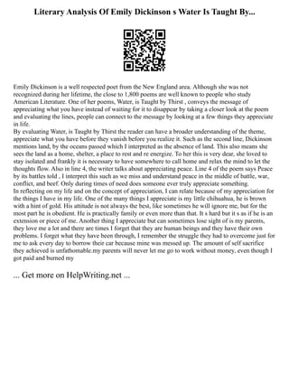 Literary Analysis Of Emily Dickinson s Water Is Taught By...
Emily Dickinson is a well respected poet from the New England area. Although she was not
recognized during her lifetime, the close to 1,800 poems are well known to people who study
American Literature. One of her poems, Water, is Taught by Thirst , conveys the message of
appreciating what you have instead of waiting for it to disappear by taking a closer look at the poem
and evaluating the lines, people can connect to the message by looking at a few things they appreciate
in life.
By evaluating Water, is Taught by Thirst the reader can have a broader understanding of the theme,
appreciate what you have before they vanish before you realize it. Such as the second line, Dickinson
mentions land, by the oceans passed which I interpreted as the absence of land. This also means she
sees the land as a home, shelter, a place to rest and re energize. To her this is very dear, she loved to
stay isolated and frankly it is necessary to have somewhere to call home and relax the mind to let the
thoughts flow. Also in line 4, the writer talks about appreciating peace. Line 4 of the poem says Peace
by its battles told , I interpret this such as we miss and understand peace in the middle of battle, war,
conflict, and beef. Only during times of need does someone ever truly appreciate something.
In reflecting on my life and on the concept of appreciation, I can relate because of my appreciation for
the things I have in my life. One of the many things I appreciate is my little chihuahua, he is brown
with a hint of gold. His attitude is not always the best, like sometimes he will ignore me, but for the
most part he is obedient. He is practically family or even more than that. It s hard but it s as if he is an
extension or piece of me. Another thing I appreciate but can sometimes lose sight of is my parents,
they love me a lot and there are times I forget that they are human beings and they have their own
problems. I forget what they have been through, I remember the struggle they had to overcome just for
me to ask every day to borrow their car because mine was messed up. The amount of self sacrifice
they achieved is unfathomable.my parents will never let me go to work without money, even though I
got paid and burned my
... Get more on HelpWriting.net ...
 