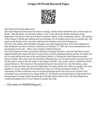 Grapes Of Wrath Research Paper
The Wrath of the Great Depression
The Great Depression had cause the nation to change, and the theme behind the story of the Grapes of
Wrath . John Steinbeck, an American author, wrote a story about the families during the Great
Depression. The theme of the story behind it contains: family, wrath, community, and etc. The families
of the Grapes of Wrath had suffered and went through a lot of troubles just to survive another day. The
Joads are the family in the story that symbolizes the families in the Great Depression.
The life of the author, John Steinbeck, brought a new light during the time of the Great Depression.
John Steinbeck was born in Salinas, California, on February 27, 1902; he is best remembered for his
sociological novels and ... Show more content on Helpwriting.net ...
The Great Depression had caused much suffering for people and there is also the Dust Bowl which
happened during the depression due to soil erosion caused by abandoned farms and the soil which was
left to erode and become dust in the wind (Sealey Morris 2). During the Great Depression people
known as Okies, that came from the Dust Bowl affected areas, are moving towards west just to get out
the Dust Bowl, and just like the Joads in the Grapes of Wrath , they settle in places called Hooverville
camps (Hinton 2). The situation of the people during this time period was very horrendous, some
starve to death, and some may just have high hopes of seeing another day. Okies are people who work
together to survive during the Great Depression, they are a united community (Sobel 2). The
community of Okies sometimes may be connected through blood, but most are not. People in the
community may sometimes be in unions (Sobel 2). The hostile environment did not stop people from
having hopes of seeing another beautiful day with their family (Brown 50). The Great Depression
would teach people how we were helped by people like John
... Get more on HelpWriting.net ...
 