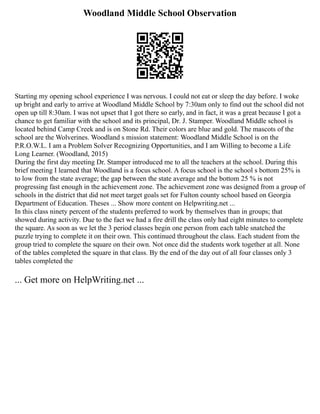 Woodland Middle School Observation
Starting my opening school experience I was nervous. I could not eat or sleep the day before. I woke
up bright and early to arrive at Woodland Middle School by 7:30am only to find out the school did not
open up till 8:30am. I was not upset that I got there so early, and in fact, it was a great because I got a
chance to get familiar with the school and its principal, Dr. J. Stamper. Woodland Middle school is
located behind Camp Creek and is on Stone Rd. Their colors are blue and gold. The mascots of the
school are the Wolverines. Woodland s mission statement: Woodland Middle School is on the
P.R.O.W.L. I am a Problem Solver Recognizing Opportunities, and I am Willing to become a Life
Long Learner. (Woodland, 2015)
During the first day meeting Dr. Stamper introduced me to all the teachers at the school. During this
brief meeting I learned that Woodland is a focus school. A focus school is the school s bottom 25% is
to low from the state average; the gap between the state average and the bottom 25 % is not
progressing fast enough in the achievement zone. The achievement zone was designed from a group of
schools in the district that did not meet target goals set for Fulton county school based on Georgia
Department of Education. Theses ... Show more content on Helpwriting.net ...
In this class ninety percent of the students preferred to work by themselves than in groups; that
showed during activity. Due to the fact we had a fire drill the class only had eight minutes to complete
the square. As soon as we let the 3 period classes begin one person from each table snatched the
puzzle trying to complete it on their own. This continued throughout the class. Each student from the
group tried to complete the square on their own. Not once did the students work together at all. None
of the tables completed the square in that class. By the end of the day out of all four classes only 3
tables completed the
... Get more on HelpWriting.net ...
 