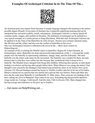 Examples Of Archetypal Criticism In In The Time Of The...
An American poet once stated, Great literature is simply language charged with meaning to the utmost
possible degree (Pound). Every piece of literature has a impactful underlying meaning and can be
interpreted into universal symbols, motifs, and patterns. Archetypal Criticism is a theory based off
common myths, images, and symbols in literature. The definition of archetypal can be defined as a
very typical example of a certain person or thing (Davidson). With that said, Archetypal Criticism can
be applied to In the Time of the Butterflies by Julia Alvarez. Alvarez uses common character types,
like the hero and the villian, and also uses the symbol of butterflies in her novel.
One way Archetypal Criticism is reflected in the novel In the ... Show more content on
Helpwriting.net ...
An example of this ia relating the Mirabal sisters to butterflies. Regina M. Cutter Edwards, an
Entomologist, states, Butterflies are deep and powerful representations of life. [...] Around the world,
people view the butterfly as representing endurance, change, hope, and life (Edwards). The term
butterfly was the sisters code name for the movement. The butterfly was a symbol for them, not only
because that is what they were called, but also because they symbolized what it meant to be a
butterfly. The Mirabal sisters changed from being little children, following their parents, to individuals
leading a revolution and having other people follow them. When Minerva was young she stated, I had
thought it was caused by the bandages I had stated tying around my chest so my breasts won t grow
(Alvarez 23). She put bandages around her breast so Trujillo wouldn t take her to be one of his ladies.
Minerva started out as a person that was fearful into a person that was fearless. Patria and Mate also
have the the code name Butterfly #1 and Butterfly #2. Mate states, Then everyone was beating on the
bars, calling out ¡Viva la Mariposa! Tears came to my eyes. Something big and powerful spread its
wings inside me. Courage, I told myself. And this time, I felt it (Alvarez 238). Mate changed into
having courage and endurance as she grew up in Trujillo s
... Get more on HelpWriting.net ...
 