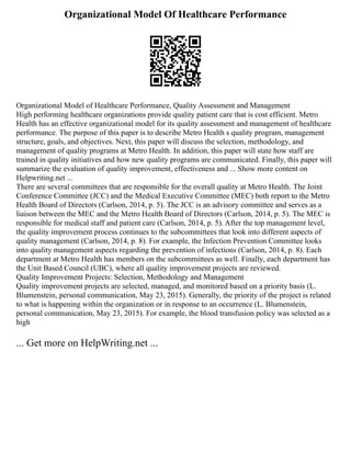 Organizational Model Of Healthcare Performance
Organizational Model of Healthcare Performance, Quality Assessment and Management
High performing healthcare organizations provide quality patient care that is cost efficient. Metro
Health has an effective organizational model for its quality assessment and management of healthcare
performance. The purpose of this paper is to describe Metro Health s quality program, management
structure, goals, and objectives. Next, this paper will discuss the selection, methodology, and
management of quality programs at Metro Health. In addition, this paper will state how staff are
trained in quality initiatives and how new quality programs are communicated. Finally, this paper will
summarize the evaluation of quality improvement, effectiveness and ... Show more content on
Helpwriting.net ...
There are several committees that are responsible for the overall quality at Metro Health. The Joint
Conference Committee (JCC) and the Medical Executive Committee (MEC) both report to the Metro
Health Board of Directors (Carlson, 2014, p. 5). The JCC is an advisory committee and serves as a
liaison between the MEC and the Metro Health Board of Directors (Carlson, 2014, p. 5). The MEC is
responsible for medical staff and patient care (Carlson, 2014, p. 5). After the top management level,
the quality improvement process continues to the subcommittees that look into different aspects of
quality management (Carlson, 2014, p. 8). For example, the Infection Prevention Committee looks
into quality management aspects regarding the prevention of infections (Carlson, 2014, p. 8). Each
department at Metro Health has members on the subcommittees as well. Finally, each department has
the Unit Based Council (UBC), where all quality improvement projects are reviewed.
Quality Improvement Projects: Selection, Methodology and Management
Quality improvement projects are selected, managed, and monitored based on a priority basis (L.
Blumenstein, personal communication, May 23, 2015). Generally, the priority of the project is related
to what is happening within the organization or in response to an occurrence (L. Blumenstein,
personal communication, May 23, 2015). For example, the blood transfusion policy was selected as a
high
... Get more on HelpWriting.net ...
 