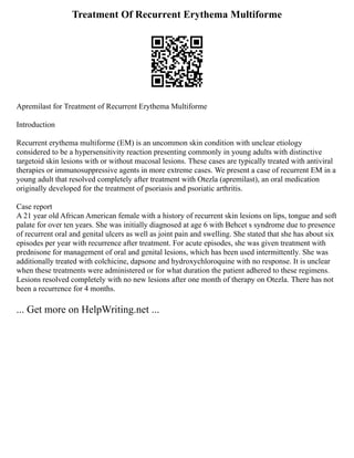 Treatment Of Recurrent Erythema Multiforme
Apremilast for Treatment of Recurrent Erythema Multiforme
Introduction
Recurrent erythema multiforme (EM) is an uncommon skin condition with unclear etiology
considered to be a hypersensitivity reaction presenting commonly in young adults with distinctive
targetoid skin lesions with or without mucosal lesions. These cases are typically treated with antiviral
therapies or immunosuppressive agents in more extreme cases. We present a case of recurrent EM in a
young adult that resolved completely after treatment with Otezla (apremilast), an oral medication
originally developed for the treatment of psoriasis and psoriatic arthritis.
Case report
A 21 year old African American female with a history of recurrent skin lesions on lips, tongue and soft
palate for over ten years. She was initially diagnosed at age 6 with Behcet s syndrome due to presence
of recurrent oral and genital ulcers as well as joint pain and swelling. She stated that she has about six
episodes per year with recurrence after treatment. For acute episodes, she was given treatment with
prednisone for management of oral and genital lesions, which has been used intermittently. She was
additionally treated with colchicine, dapsone and hydroxychloroquine with no response. It is unclear
when these treatments were administered or for what duration the patient adhered to these regimens.
Lesions resolved completely with no new lesions after one month of therapy on Otezla. There has not
been a recurrence for 4 months.
... Get more on HelpWriting.net ...
 