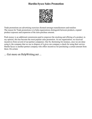 Hardin-Sysco Sales Promotion
Trade promotions are advertising exercises dictated amongst manufacturers and retailers
The reason for Trade promotions is to help organizations distinguish between products, expand
product exposure and expansion of the item purchase amount.
Push money is an additional commission paid to empower the stocking and offering of a product, in
my opinion, this has become the most popular sales promotion. At our organization, we received
incentives from several of our partner companies. Our fry shortening for instance, once we are done
using it, the company that we use to dispose of it gives our company a check for using their service.
Hardin Sysco is another partner company who offers incentives for purchasing a certain amount from
them. On certain
... Get more on HelpWriting.net ...
 