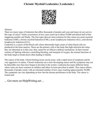 Chronic Myeloid Leukemia ( Leukemia )
Abstract
There are many types of leukemia that affect thousands of people each year and many do not survive
this type of cancer. Yearly occurrences of new cases reach up to about 54,000 and almost half of this
staggering number end fatally. The four types that are most common for this cancer are acute myeloid
leukemia (AML), chronic myeloid leukemia (CML), acute lymphocytic leukemia (ALL), and chronic
lymphocytic leukemia (CLL).
Leukemia is a cancer of the blood cells where abnormally high counts of white blood cells are
produced in the bone marrow. These are the primary cells in the body that fight infection but when
they are abnormal as in this case, they cannot be an effective defense mechanism. In their normal
routines of fighting infection, controlling bleeding, and transport of oxygen, the normal functions of
the body begin to break down often leading to fatality.
The cancer of the body s blood forming tissue can be acute, with a rapid onset of symptoms and be
very aggressive in nature. Chronic leukemias are a slow developing cancer and the symptoms may not
be detectable once they have begun to develop in the system. Leukemia has many different forms
where some are more common in children and others in more prevalent in adults. This cancer affects
thousands of people yearly with an estimated number of new cases reaching approximately 54,000.
The symptoms can vary depending on how fast the disease proliferates in the body. The cancer is
treated and
... Get more on HelpWriting.net ...
 