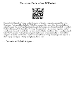 Cheesecake Factory Code Of Conduct
I have selected the code of ethical conduct from one of America s top restaurants and that is the
Cheesecake Factory and I m the lucky CEO of the company. Key areas of the Cheesecake Factory
code of conduct that are of significant importance to the business are... General standards of conduct,
Conflict of interest, Protection of the Company. These conducts I feel are most important and here s
why. General standards of conduct is very important it s like the foundation of the code of conduct. It
helps The Cheesecake Factory to encourage all employees to have a relationship of trust with the
company; No matter what level the employee is on with the company. It also helps each induvial to
show dignity and respect not only to employees, but to each
... Get more on HelpWriting.net ...
 
