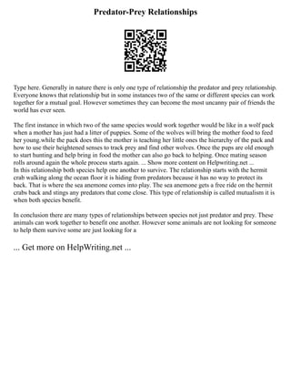 Predator-Prey Relationships
Type here. Generally in nature there is only one type of relationship the predator and prey relationship.
Everyone knows that relationship but in some instances two of the same or different species can work
together for a mutual goal. However sometimes they can become the most uncanny pair of friends the
world has ever seen.
The first instance in which two of the same species would work together would be like in a wolf pack
when a mother has just had a litter of puppies. Some of the wolves will bring the mother food to feed
her young.while the pack does this the mother is teaching her little ones the hierarchy of the pack and
how to use their heightened senses to track prey and find other wolves. Once the pups are old enough
to start hunting and help bring in food the mother can also go back to helping. Once mating season
rolls around again the whole process starts again. ... Show more content on Helpwriting.net ...
In this relationship both species help one another to survive. The relationship starts with the hermit
crab walking along the ocean floor it is hiding from predators because it has no way to protect its
back. That is where the sea anemone comes into play. The sea anemone gets a free ride on the hermit
crabs back and stings any predators that come close. This type of relationship is called mutualism it is
when both species benefit.
In conclusion there are many types of relationships between species not just predator and prey. These
animals can work together to benefit one another. However some animals are not looking for someone
to help them survive some are just looking for a
... Get more on HelpWriting.net ...
 