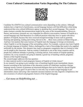 Cross Cultural Communication Varies Depending On The Cultures
Candidate No.436070 Cross cultural communication varies depending on the cultures. Although
students have a high level of proficiency, second language learners still find difficulties while being
understood that cross cultural differences appear in speaking their second language. This concern
makes learners consider that pronunciation might be the cause of the misunderstanding. However,
fluency and accuracy elements are very important for effective conversation, learners of English as a
second language may find themselves in a difficult position when they have to speak with native
speakers of English, because they have received enough knowledge in areas such as grammar,
listening and speaking, reading and writing, but not in the ... Show more content on Helpwriting.net ...
And here I do mention that some learners of English learn the language in foreign environments,
where English is not the language of the surrounding culture. For example, a person may learn English
as a foreign language in Istanbul, Turkey, challenged by a lack of knowledge that needs to be supplied
artificially by the teacher. This dynamic may lead to a pragmatic competence that it is limited to what
can be taught in the classroom. And my country Uzbekistan is one of the Asian countries and its
people have different attitudes in greeting, in hosting and etc, from nations of English speaking
countries. So, in my research I am going to identify a good way of teaching cultural, pragmatic
features of the English language.
My research paper addresses this key question:
Is video material useful to teach pragmatic features of English in Uzbek classes?
In my research I am going to give another view of teaching English in pre intermediate classes,
because according to the curriculum of the education system of Uzbekistan, teaching a foreign
language mostly consists of grammar ad structured dialogues that can be learnt by special English
course books. And my goal is to prove that it is not only way to teach a target language in pre
intermediate classes and using video materials increases learners not only linguistic competences, but
also awareness of cultural and pragmatic features of the English language.
... Get more on HelpWriting.net ...
 