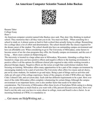 An American Computer Scientist Named John Backus
Raeann Tabor
College Essay
Hour 1
An American computer scientist named John Backus once said, They don t like thinking in medical
school. They memorize that s all they want you to do. You must not think. . When searching for a
school to study at, it almost seems as hard to find a school then actually being in college. Researching
for a college takes a lot of effort and determination. The school should offer the classes required for
the dream career of the student. The school should also have an outstanding campus environment and
have an affordable cost. When considering to go to The University of Milwaukee, some factors to
become aware of are the class programs they offer, the friendly campus environment, and the cost of
living. ... Show more content on Helpwriting.net ...
The university is located in a large urban area in Milwaukee, Wisconsin. Attending a college that is
located in a large area can have positive effects and negative effects to the learning environment. A
positive effect is all the options for different clinical jobs required to take while working towards a
physical therapy degree. Negative effects are the noises at night that could distract students from
focusing on learning. Milwaukee offers many opportunities to be a part of the campus environment by
encouraging students to be a part of activities.The University often offers live music and art shows,
put on by some students, for students to go and enjoy. Being a part of things such as activities and
clubs are all a part of the college experience. Some of the category of clubs UWM offers are: Sports
Club, Cultural Club, and ect (uwm.edu). Each club has different requirements to be a part. How ever
most of the clubs Milwaukee offers complete volunteering for certain things.Although the campus
environment is an important factor, cost is also another factor that needs to be taken into
consideration. The University of Milwaukee offers three levels of food plans.While eating in a dining
hall, you can purchase as much food as you want with a fifty percent discount (uwm.edu). How ever
food is not the only cost you have to worry about in college, room and board is also a factor. As an
incoming freshman at UWM, it is mandatory to
... Get more on HelpWriting.net ...
 