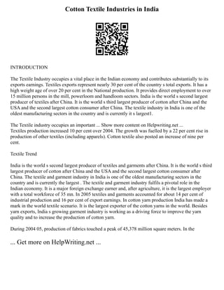 Cotton Textile Industries in India
INTRODUCTION
The Textile Industry occupies a vital place in the Indian economy and contributes substantially to its
exports earnings. Textiles exports represent nearly 30 per cent of the country s total exports. It has a
high weight age of over 20 per cent in the National production. It provides direct employment to over
15 million persons in the mill, powerloom and handloom sectors. India is the world s second largest
producer of textiles after China. It is the world s third largest producer of cotton after China and the
USA and the second largest cotton consumer after China. The textile industry in India is one of the
oldest manufacturing sectors in the country and is currently it s largest1.
The Textile industry occupies an important ... Show more content on Helpwriting.net ...
Textiles production increased 10 per cent over 2004. The growth was fuelled by a 22 per cent rise in
production of other textiles (including apparels). Cotton textile also posted an increase of nine per
cent.
Textile Trend
India is the world s second largest producer of textiles and garments after China. It is the world s third
largest producer of cotton after China and the USA and the second largest cotton consumer after
China. The textile and garment industry in India is one of the oldest manufacturing sectors in the
country and is currently the largest . The textile and garment industry fulfils a pivotal role in the
Indian economy. It is a major foreign exchange earner and, after agriculture, it is the largest employer
with a total workforce of 35 mn. In 2005 textiles and garments accounted for about 14 per cent of
industrial production and 16 per cent of export earnings. In cotton yarn production India has made a
mark in the world textile scenario. It is the largest exporter of the cotton yarns in the world. Besides
yarn exports, India s growing garment industry is working as a driving force to improve the yarn
quality and to increase the production of cotton yarn.
During 2004 05, production of fabrics touched a peak of 45,378 million square meters. In the
... Get more on HelpWriting.net ...
 