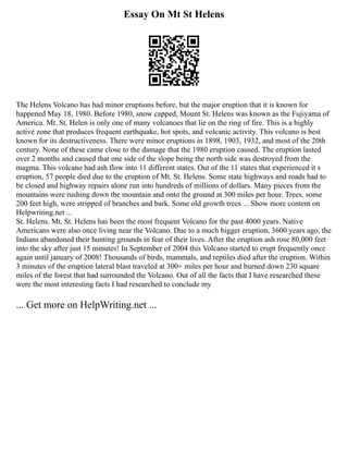 Essay On Mt St Helens
The Helens Volcano has had minor eruptions before, but the major eruption that it is known for
happened May 18, 1980. Before 1980, snow capped, Mount St. Helens was known as the Fujiyama of
America. Mt. St. Helen is only one of many volcanoes that lie on the ring of fire. This is a highly
active zone that produces frequent earthquake, hot spots, and volcanic activity. This volcano is best
known for its destructiveness. There were minor eruptions in 1898, 1903, 1932, and most of the 20th
century. None of these came close to the damage that the 1980 eruption caused. The eruption lasted
over 2 months and caused that one side of the slope being the north side was destroyed from the
magma. This volcano had ash flow into 11 different states. Out of the 11 states that experienced it s
eruption, 57 people died due to the eruption of Mt. St. Helens. Some state highways and roads had to
be closed and highway repairs alone run into hundreds of millions of dollars. Many pieces from the
mountains were rushing down the mountain and onto the ground at 300 miles per hour. Trees, some
200 feet high, were stripped of branches and bark. Some old growth trees ... Show more content on
Helpwriting.net ...
St. Helens. Mt. St. Helens has been the most frequent Volcano for the past 4000 years. Native
Americans were also once living near the Volcano. Due to a much bigger eruption, 3600 years ago, the
Indians abandoned their hunting grounds in fear of their lives. After the eruption ash rose 80,000 feet
into the sky after just 15 minutes! In September of 2004 this Volcano started to erupt frequently once
again until january of 2008! Thousands of birds, mammals, and reptiles died after the eruption. Within
3 minutes of the eruption lateral blast traveled at 300+ miles per hour and burned down 230 square
miles of the forest that had surrounded the Volcano. Out of all the facts that I have researched these
were the most interesting facts I had researched to conclude my
... Get more on HelpWriting.net ...
 
