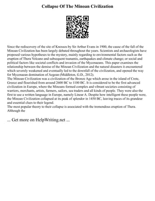 Collapse Of The Minoan Civilization
Since the rediscovery of the site of Knossos by Sir Arthur Evans in 1900, the cause of the fall of the
Minoan Civilization has been largely debated throughout the years. Scientists and archaeologists have
proposed various hypotheses to the mystery, mainly regarding to environmental factors such as the
eruption of Thera Volcano and subsequent tsunamis, earthquakes and climate change; or social and
political factors like societal conflicts and invasion of the Mycenaeans. This paper examines the
relationship between the demise of the Minoan Civilization and the natural disasters it encountered
which severely weakened and eventually led to the downfall of the civilization, and opened the way
for Mycenaean domination of Aegean (Middleton, G.D., 2012).
The Minoan Civilization was a civilization of the Bronze Age which arose in the island of Crete,
Greece and flourished from around 2600 BC to 1100 BC. It is considered to be the first advanced
civilization in Europe, where the Minoans formed complex and vibrant societies consisting of
warriors, merchants, artists, farmers, sailors, sea traders and all kinds of people. They were also the
first to use a written language in Europe, namely Linear A. Despite how intelligent these people were,
the Minoan Civilization collapsed at its peak of splendor in 1450 BC, leaving traces of its grandeur
and essential clues to their legend.
The most popular theory to their collapse is associated with the tremendous eruption of Thera.
Although the
... Get more on HelpWriting.net ...
 