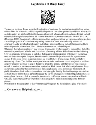 Legalization of Drugs Essay
The current hot topic debate about the legalization of marijuana for medical exposes the long lasting
debate about the economic viability of prohibiting certain kind of drugs considered illicit. Many social
costs to society are attributable to illicit drugs, along with tobacco, alcohol, and guns. In fact, each of
these vices is allegedly responsible for $200 billion annual expenditure in social costs of the USA
(Donohue, 2010). Interestingly, all these commodities mentioned above have common characteristics:
a sizeable proportion of consumers responsibly use each of them hence virtually zero social
externality; and a trivial subset of society individuals irresponsibly use each of these commodity to
create high social externalities. The ... Show more content on Helpwriting.net ...
Of course, their claim is relatively true because drug addicts produce negative externalities that affect
non market participants who include dependents of the drug addicts. This direct causal relationship
between drugs and crime is due to statistics that reveal a large proportion of the newly incinerated
convicts have recent prior drug use. One then could counter this premise with the argument that
energy drinks cause crimes in case criminals are found to have drunk energy drinks just before
committing crimes. This shallow assumption also excludes studies that reveal marijuana as neither a
gateway drug (its use leads to use of dangerous drugs like cocaine and Heroin) nor its possession
(which is a crime in itself) causes criminal tendencies. Their causal link relationship between drugs
and crime negates other factors that include demographics and socio economics. Proponents of
prohibition claim that it reduces demand and restrict supply, thereby diminishing drugs use, and the
costs of illness. Prohibition is certain to reduce the supply of drugs due to the stiff penalties imposed
on suppliers. However, their argument lacks authentic verification as numerous studies within the
USA and from other countries where these illicit drugs have been criminalized paint a different
picture.
Prohibition in this case refers to a government decree against the exchange of a good or a service
... Get more on HelpWriting.net ...
 