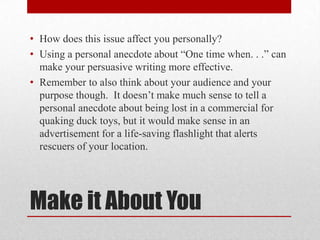 • How does this issue affect you personally?
• Using a personal anecdote about “One time when. . .” can
make your persuasive writing more effective.
• Remember to also think about your audience and your
purpose though. It doesn’t make much sense to tell a
personal anecdote about being lost in a commercial for
quaking duck toys, but it would make sense in an
advertisement for a life-saving flashlight that alerts
rescuers of your location.

Make it About You

 