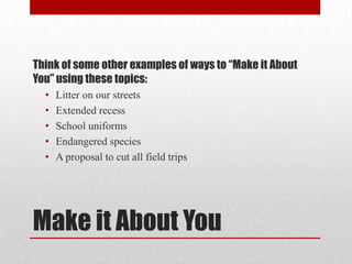 Think of some other examples of ways to “Make it About
You” using these topics:
•
•
•
•
•

Litter on our streets
Extended recess
School uniforms
Endangered species
A proposal to cut all field trips

Make it About You

 