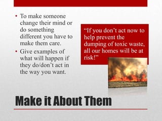 • To make someone
change their mind or
do something
different you have to
make them care.
• Give examples of
what will happen if
they do/don’t act in
the way you want.

“If you don’t act now to
help prevent the
dumping of toxic waste,
all our homes will be at
risk!”

Make it About Them

 