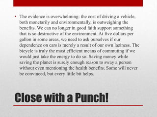 • The evidence is overwhelming: the cost of driving a vehicle,
both monetarily and environmentally, is outweighing the
benefits. We can no longer in good faith support something
that is so destructive of the environment. At five dollars per
gallon in some areas, we need to ask ourselves if our
dependence on cars is merely a result of our own laziness. The
bicycle is truly the most efficient means of commuting if we
would just take the energy to do so. Saving money while
saving the planet is surely enough reason to sway a person
without even mentioning the health benefits. Some will never
be convinced, but every little bit helps.

Close with a Punch!

 