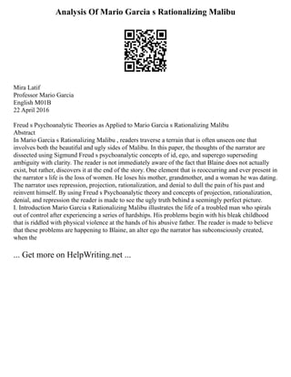 Analysis Of Mario Garcia s Rationalizing Malibu
Mira Latif
Professor Mario Garcia
English M01B
22 April 2016
Freud s Psychoanalytic Theories as Applied to Mario Garcia s Rationalizing Malibu
Abstract
In Mario Garcia s Rationalizing Malibu , readers traverse a terrain that is often unseen one that
involves both the beautiful and ugly sides of Malibu. In this paper, the thoughts of the narrator are
dissected using Sigmund Freud s psychoanalytic concepts of id, ego, and superego superseding
ambiguity with clarity. The reader is not immediately aware of the fact that Blaine does not actually
exist, but rather, discovers it at the end of the story. One element that is reoccurring and ever present in
the narrator s life is the loss of women. He loses his mother, grandmother, and a woman he was dating.
The narrator uses repression, projection, rationalization, and denial to dull the pain of his past and
reinvent himself. By using Freud s Psychoanalytic theory and concepts of projection, rationalization,
denial, and repression the reader is made to see the ugly truth behind a seemingly perfect picture.
I. Introduction Mario Garcia s Rationalizing Malibu illustrates the life of a troubled man who spirals
out of control after experiencing a series of hardships. His problems begin with his bleak childhood
that is riddled with physical violence at the hands of his abusive father. The reader is made to believe
that these problems are happening to Blaine, an alter ego the narrator has subconsciously created,
when the
... Get more on HelpWriting.net ...
 