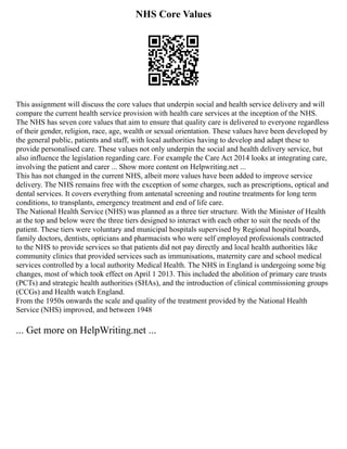 NHS Core Values
This assignment will discuss the core values that underpin social and health service delivery and will
compare the current health service provision with health care services at the inception of the NHS.
The NHS has seven core values that aim to ensure that quality care is delivered to everyone regardless
of their gender, religion, race, age, wealth or sexual orientation. These values have been developed by
the general public, patients and staff, with local authorities having to develop and adapt these to
provide personalised care. These values not only underpin the social and health delivery service, but
also influence the legislation regarding care. For example the Care Act 2014 looks at integrating care,
involving the patient and carer ... Show more content on Helpwriting.net ...
This has not changed in the current NHS, albeit more values have been added to improve service
delivery. The NHS remains free with the exception of some charges, such as prescriptions, optical and
dental services. It covers everything from antenatal screening and routine treatments for long term
conditions, to transplants, emergency treatment and end of life care.
The National Health Service (NHS) was planned as a three tier structure. With the Minister of Health
at the top and below were the three tiers designed to interact with each other to suit the needs of the
patient. These tiers were voluntary and municipal hospitals supervised by Regional hospital boards,
family doctors, dentists, opticians and pharmacists who were self employed professionals contracted
to the NHS to provide services so that patients did not pay directly and local health authorities like
community clinics that provided services such as immunisations, maternity care and school medical
services controlled by a local authority Medical Health. The NHS in England is undergoing some big
changes, most of which took effect on April 1 2013. This included the abolition of primary care trusts
(PCTs) and strategic health authorities (SHAs), and the introduction of clinical commissioning groups
(CCGs) and Health watch England.
From the 1950s onwards the scale and quality of the treatment provided by the National Health
Service (NHS) improved, and between 1948
... Get more on HelpWriting.net ...
 