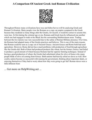 A Comparison Of Ancient Greek And Roman Civilization
Throughout History many civilizations have rose and fallen but we will be analyzing Greek and
Roman Civilization. Many people view the Romans as a copy cat empire compared to the Greek
because they modeled so many things after the Greeks, for myself, it would be correct to assume this
were true. At first during the colonial age or era, Romans and Greek heavily influenced one another
which one had engaged in trade at the Black Sea the surrounding Mediterranean areas. Trading
between the two nations was very successful due to the safety of Roman Military presence. Over time,
the Romans had adapted many of the Greeks practices and believes. This is one of the main reasons
that Roman could be seen as a copy cat of Ancient Greece. Ancient Greece and Rome both had used
agriculture. However, Rome did not have much problems with production of food through agriculture
like the Greeks did. Both of them had produced products like wheat, but the former, Greece, had failed
to produce a good amount of wheat because Romans had far superior farming techniques. Instead of
having a good production of wheat, the Greeks had substituted wheat for olive oil hence why many
people think of olive oil coming from Greece. Both nations had heavily relied on slaves as well. How
could a nation become so successful with running the government, thinking about important ideals, or
enjoying themselves if they had to worry about how they were going to get fed? Roman slaves were a
little different from
... Get more on HelpWriting.net ...
 