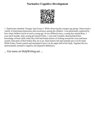 Normative Cognitive Development
1. Typed notes attached. Younger Age Group 2. While observing the younger age group, I discovered a
variety of interesting interactions and occurrences among the children. I was particularly surprised by
how smart children can be at such a young age. In two different cases, a young boy named Kian, 1
year and 8 months, and a young girl named Finley, 1 year and 4 months, demonstrated their
knowledge of basic skills when they both had found articles of clothing around the room and knew
exactly what parts of their bodies they are to go. Kian found a hat and instantly put it on his head.
While Finley, found a jacket and attempted to put it on the upper half of her body. Together the two
demonstrated, normative cognitive development (Baltimore,
... Get more on HelpWriting.net ...
 