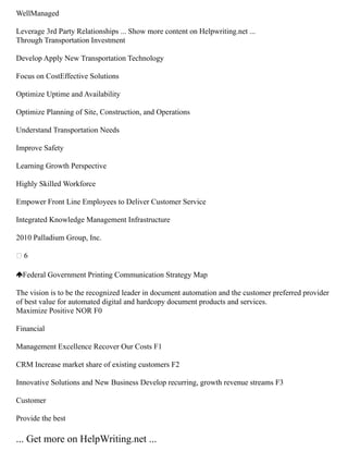 WellManaged
Leverage 3rd Party Relationships ... Show more content on Helpwriting.net ...
Through Transportation Investment
Develop Apply New Transportation Technology
Focus on CostEffective Solutions
Optimize Uptime and Availability
Optimize Planning of Site, Construction, and Operations
Understand Transportation Needs
Improve Safety
Learning Growth Perspective
Highly Skilled Workforce
Empower Front Line Employees to Deliver Customer Service
Integrated Knowledge Management Infrastructure
2010 Palladium Group, Inc.
 6
Federal Government Printing Communication Strategy Map
The vision is to be the recognized leader in document automation and the customer preferred provider
of best value for automated digital and hardcopy document products and services.
Maximize Positive NOR F0
Financial
Management Excellence Recover Our Costs F1
CRM Increase market share of existing customers F2
Innovative Solutions and New Business Develop recurring, growth revenue streams F3
Customer
Provide the best
... Get more on HelpWriting.net ...
 
